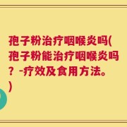 孢子粉治疗咽喉炎吗(孢子粉能治疗咽喉炎吗？-疗效及食用方法。)