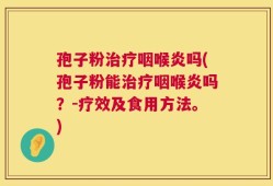 孢子粉治疗咽喉炎吗(孢子粉能治疗咽喉炎吗？-疗效及食用方法。)