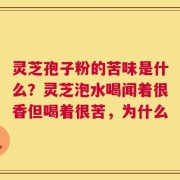 灵芝孢子粉的苦味是什么？灵芝泡水喝闻着很香但喝着很苦，为什么