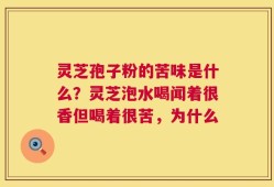 灵芝孢子粉的苦味是什么？灵芝泡水喝闻着很香但喝着很苦，为什么