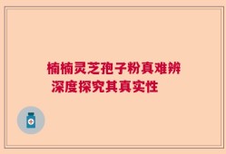 楠楠灵芝孢子粉真难辨 深度探究其真实性