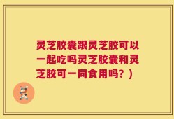 灵芝胶囊跟灵芝胶可以一起吃吗灵芝胶囊和灵芝胶可一同食用吗？)