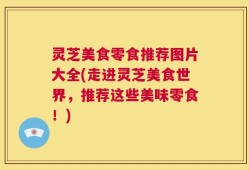 灵芝美食零食推荐图片大全(走进灵芝美食世界，推荐这些美味零食！)