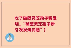吃了破壁灵芝孢子粉发烧_“破壁灵芝孢子粉引发发烧问题”)