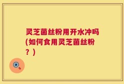 灵芝菌丝粉用开水冲吗(如何食用灵芝菌丝粉？)