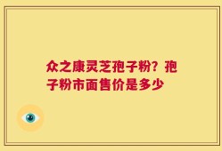 众之康灵芝孢子粉？孢子粉市面售价是多少