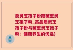 卖灵芝孢子粉跟破壁灵芝孢子粉_高品质灵芝孢子粉与破壁灵芝孢子粉：健康养生的优选)