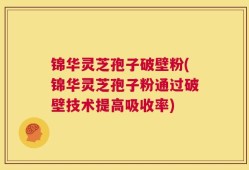 锦华灵芝孢子破壁粉(锦华灵芝孢子粉通过破壁技术提高吸收率)
