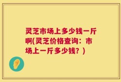 灵芝市场上多少钱一斤啊(灵芝价格查询：市场上一斤多少钱？)