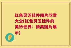 红色灵芝挂件图片欣赏大全(红色灵芝挂件的美妙世界：精美图片展示)