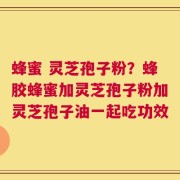 蜂蜜 灵芝孢子粉？蜂胶蜂蜜加灵芝孢子粉加灵芝孢子油一起吃功效