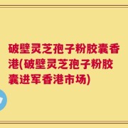 破壁灵芝孢子粉胶囊香港(破壁灵芝孢子粉胶囊进军香港市场)