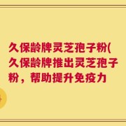 久保龄牌灵芝孢子粉(久保龄牌推出灵芝孢子粉，帮助提升免疫力