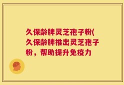 久保龄牌灵芝孢子粉(久保龄牌推出灵芝孢子粉，帮助提升免疫力