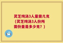灵芝炖汤3人量需几克 (灵芝炖汤3人份所需份量是多少克？)