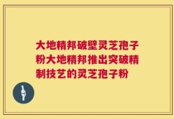大地精邦破壁灵芝孢子粉大地精邦推出突破精制技艺的灵芝孢子粉