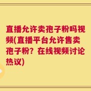 直播允许卖孢子粉吗视频(直播平台允许售卖孢子粉？在线视频讨论热议)