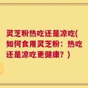 灵芝粉热吃还是凉吃(如何食用灵芝粉：热吃还是凉吃更健康？)