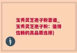 玉秀灵芝孢子粉靠谱_玉秀灵芝孢子粉：值得信赖的高品质选择)