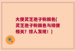 大便灵芝孢子粉颜色(灵芝孢子粉颜色与排便相关？惊人发现！)