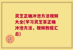 灵芝正确冲泡方法视频大全(学习灵芝茶正确冲泡方法，视频教程汇总)