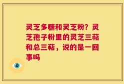 灵芝多糖和灵芝粉？灵芝孢子粉里的灵芝三萜和总三萜，说的是一回事吗