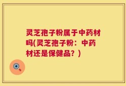 灵芝孢子粉属于中药材吗(灵芝孢子粉：中药材还是保健品？)