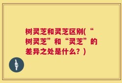 树灵芝和灵芝区别(“树灵芝”和“灵芝”的差异之处是什么？)