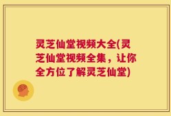 灵芝仙堂视频大全(灵芝仙堂视频全集，让你全方位了解灵芝仙堂)