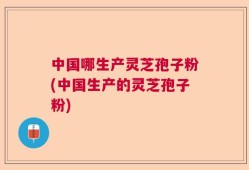 中国哪生产灵芝孢子粉(中国生产的灵芝孢子粉)