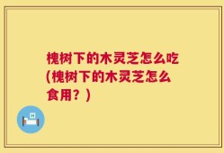 槐树下的木灵芝怎么吃(槐树下的木灵芝怎么食用？)