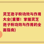 灵芝孢子粉功效与作用大全(重要！掌握灵芝孢子粉功效与作用的全面指南)