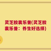 灵芝胶囊乐普(灵芝胶囊乐普：养生好选择)