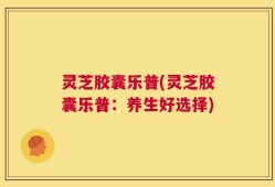 灵芝胶囊乐普(灵芝胶囊乐普：养生好选择)