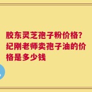 胶东灵芝孢子粉价格？纪刚老师卖孢子油的价格是多少钱