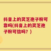 抖音上的灵芝孢子粉可靠吗(抖音上的灵芝孢子粉可信吗？)