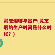 灵芝烟哪年出产(灵芝烟的生产时间是什么时候？)
