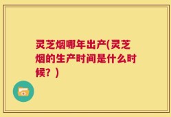 灵芝烟哪年出产(灵芝烟的生产时间是什么时候？)