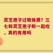 灵芝孢子过敏体质？三七和灵芝孢子粉一起吃，真的有用吗