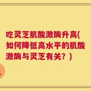 吃灵芝肌酸激酶升高(如何降低高水平的肌酸激酶与灵芝有关？)