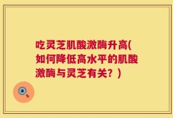 吃灵芝肌酸激酶升高(如何降低高水平的肌酸激酶与灵芝有关？)