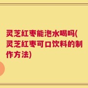 灵芝红枣能泡水喝吗(灵芝红枣可口饮料的制作方法)