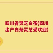 四川省灵芝白茶(四川出产白茶灵芝受欢迎)
