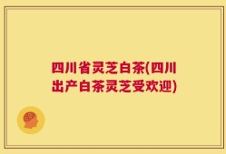 四川省灵芝白茶(四川出产白茶灵芝受欢迎)