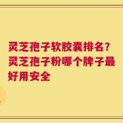 灵芝孢子软胶囊排名？灵芝孢子粉哪个牌子最好用安全