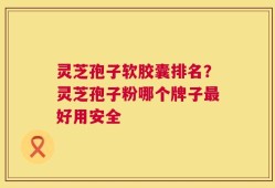 灵芝孢子软胶囊排名？灵芝孢子粉哪个牌子最好用安全
