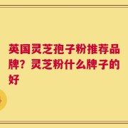 英国灵芝孢子粉推荐品牌？灵芝粉什么牌子的好