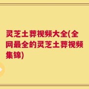 灵芝土葬视频大全(全网最全的灵芝土葬视频集锦)