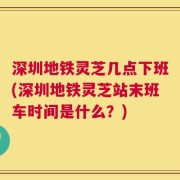 深圳地铁灵芝几点下班(深圳地铁灵芝站末班车时间是什么？)
