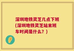 深圳地铁灵芝几点下班(深圳地铁灵芝站末班车时间是什么？)